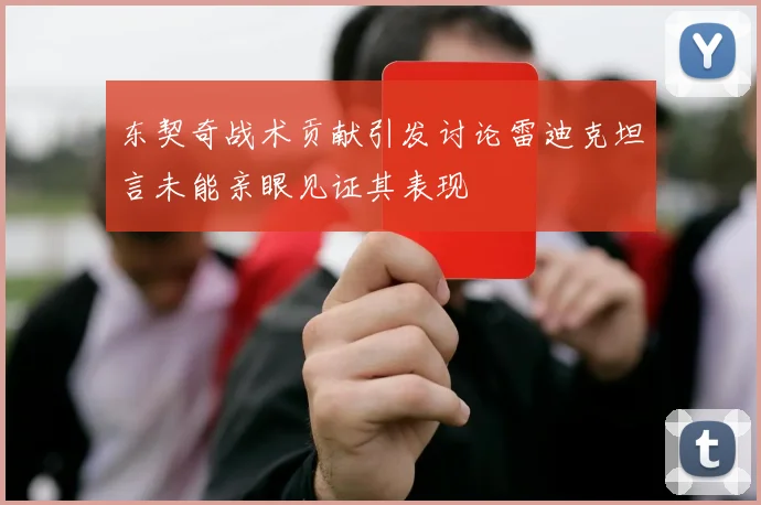 东契奇战术贡献引发讨论雷迪克坦言未能亲眼见证其表现