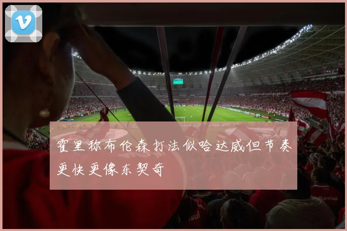 霍里称布伦森打法似哈达威但节奏更快更像东契奇
