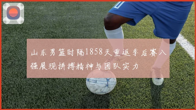 山东男篮时隔1858天重返季后赛八强展现拼搏精神与团队实力