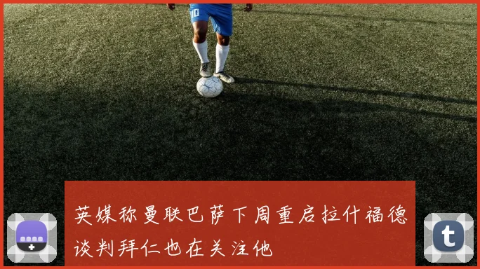 英媒称曼联巴萨下周重启拉什福德谈判拜仁也在关注他