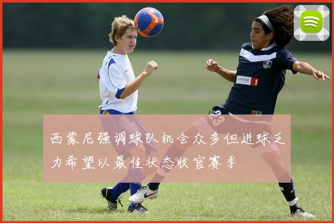 西蒙尼强调球队机会众多但进球乏力希望以最佳状态收官赛季